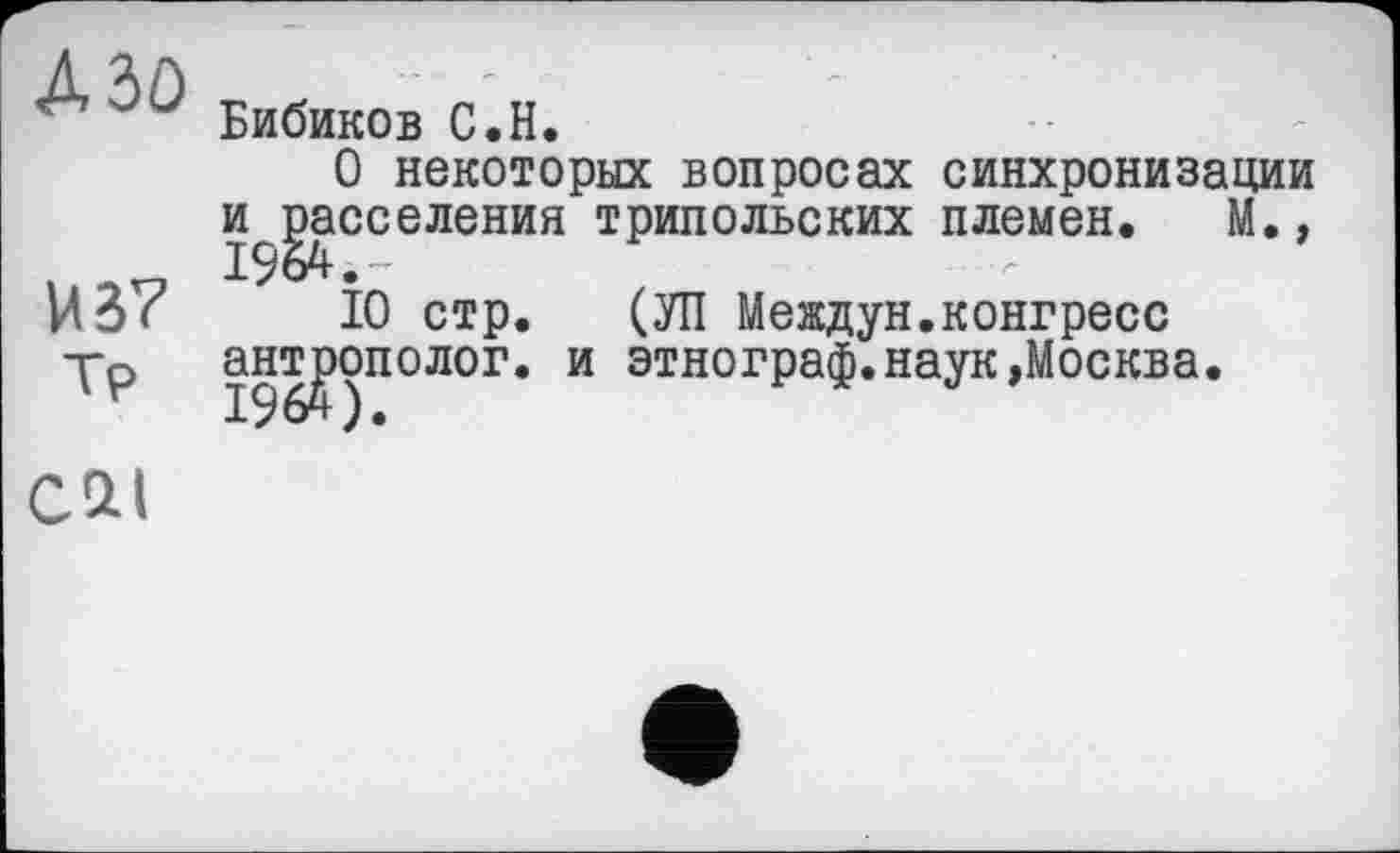 ﻿Aiù
и б?
Тр
Бибиков С.H.
О некоторых вопросах синхронизации и^^асселения трипольских племен. М.,
10 стр. (УП Междун.конгресс антрополог, и этнограф.наук»Москва.
cat